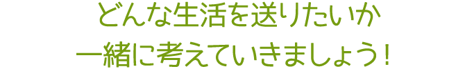 どんな生活を送りたいか、一緒に考えていきましょう！