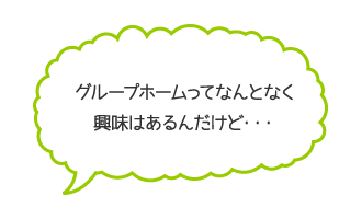 グループホームってなんとなく興味はあるんだけど…